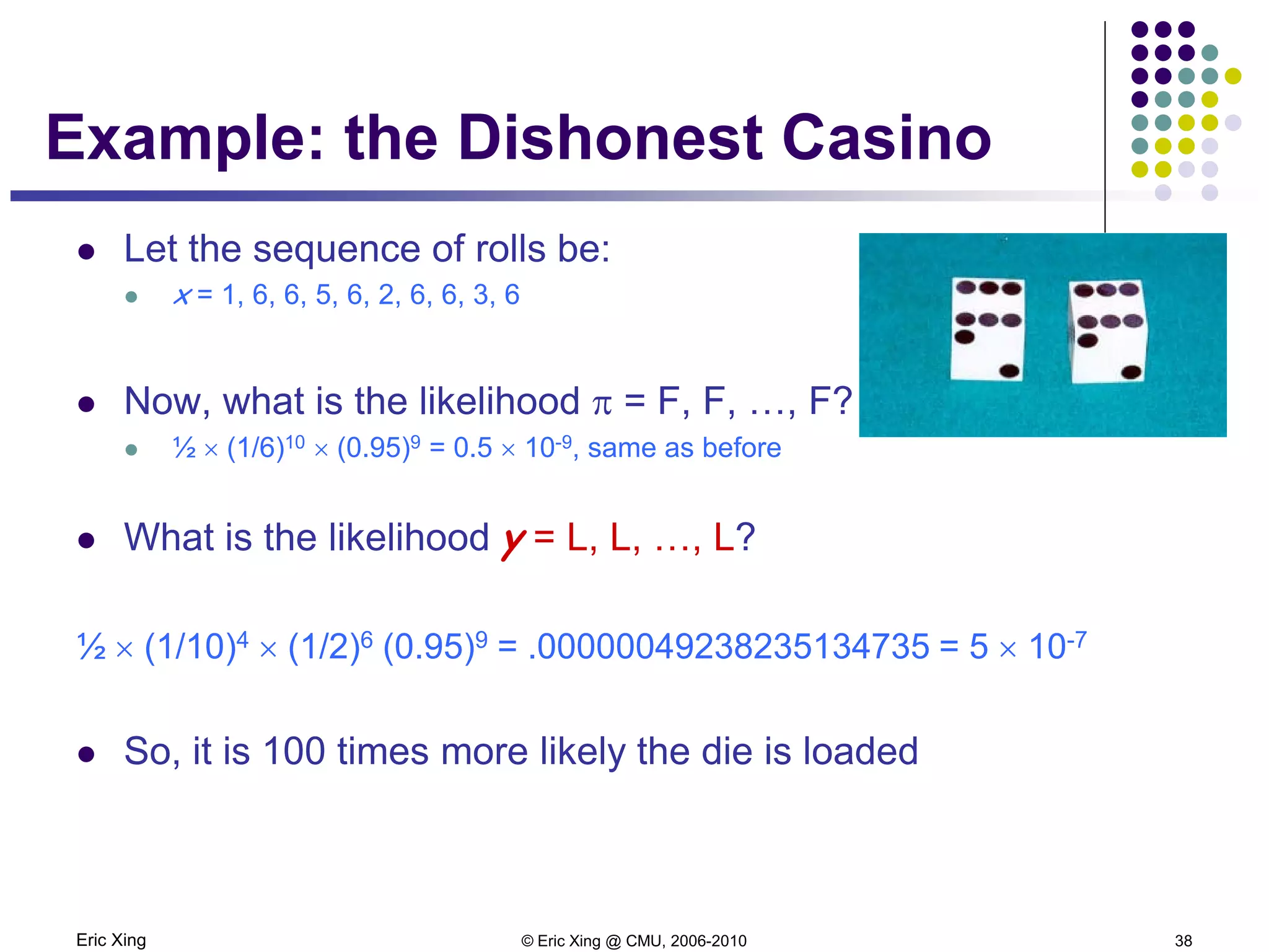 Eric Xing © Eric Xing @ CMU, 2006-2010 38
Example: the Dishonest Casino
 Let the sequence of rolls be:
 x = 1, 6, 6, 5, 6, 2, 6, 6, 3, 6
 Now, what is the likelihood π = F, F, …, F?
 ½ × (1/6)10 × (0.95)9 = 0.5 × 10-9, same as before
 What is the likelihood y = L, L, …, L?
½ × (1/10)4 × (1/2)6 (0.95)9 = .00000049238235134735 = 5 × 10-7
 So, it is 100 times more likely the die is loaded
 