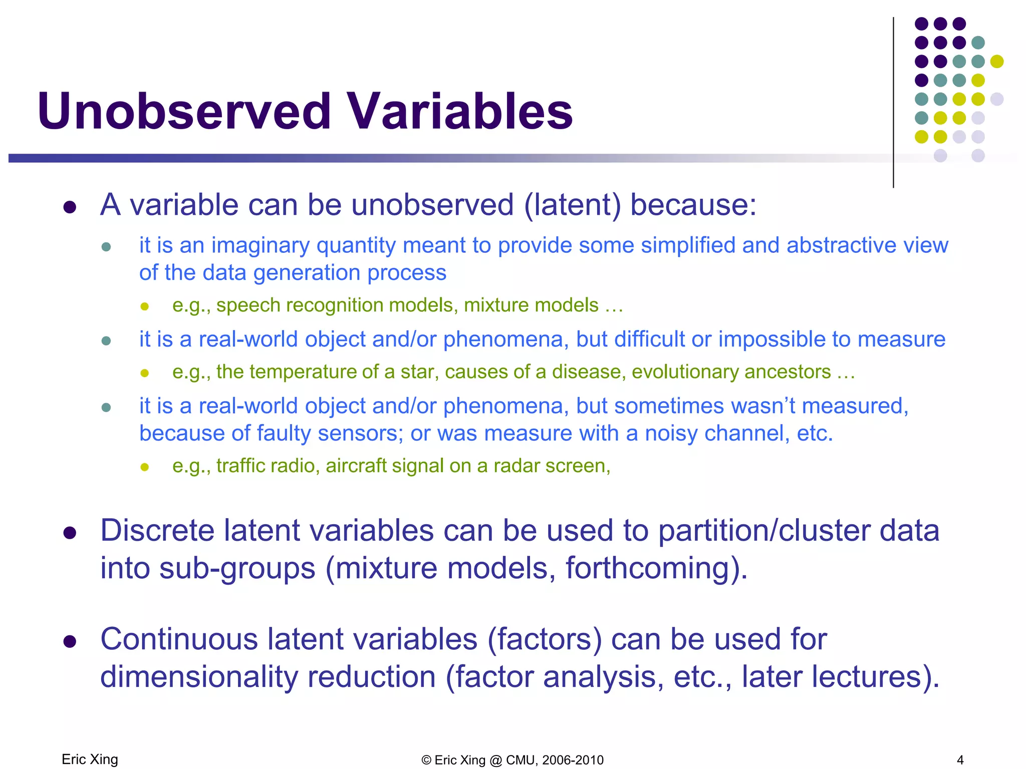 Eric Xing © Eric Xing @ CMU, 2006-2010 4
Unobserved Variables
 A variable can be unobserved (latent) because:
 it is an imaginary quantity meant to provide some simplified and abstractive view
of the data generation process
 e.g., speech recognition models, mixture models …
 it is a real-world object and/or phenomena, but difficult or impossible to measure
 e.g., the temperature of a star, causes of a disease, evolutionary ancestors …
 it is a real-world object and/or phenomena, but sometimes wasn’t measured,
because of faulty sensors; or was measure with a noisy channel, etc.
 e.g., traffic radio, aircraft signal on a radar screen,
 Discrete latent variables can be used to partition/cluster data
into sub-groups (mixture models, forthcoming).
 Continuous latent variables (factors) can be used for
dimensionality reduction (factor analysis, etc., later lectures).
 