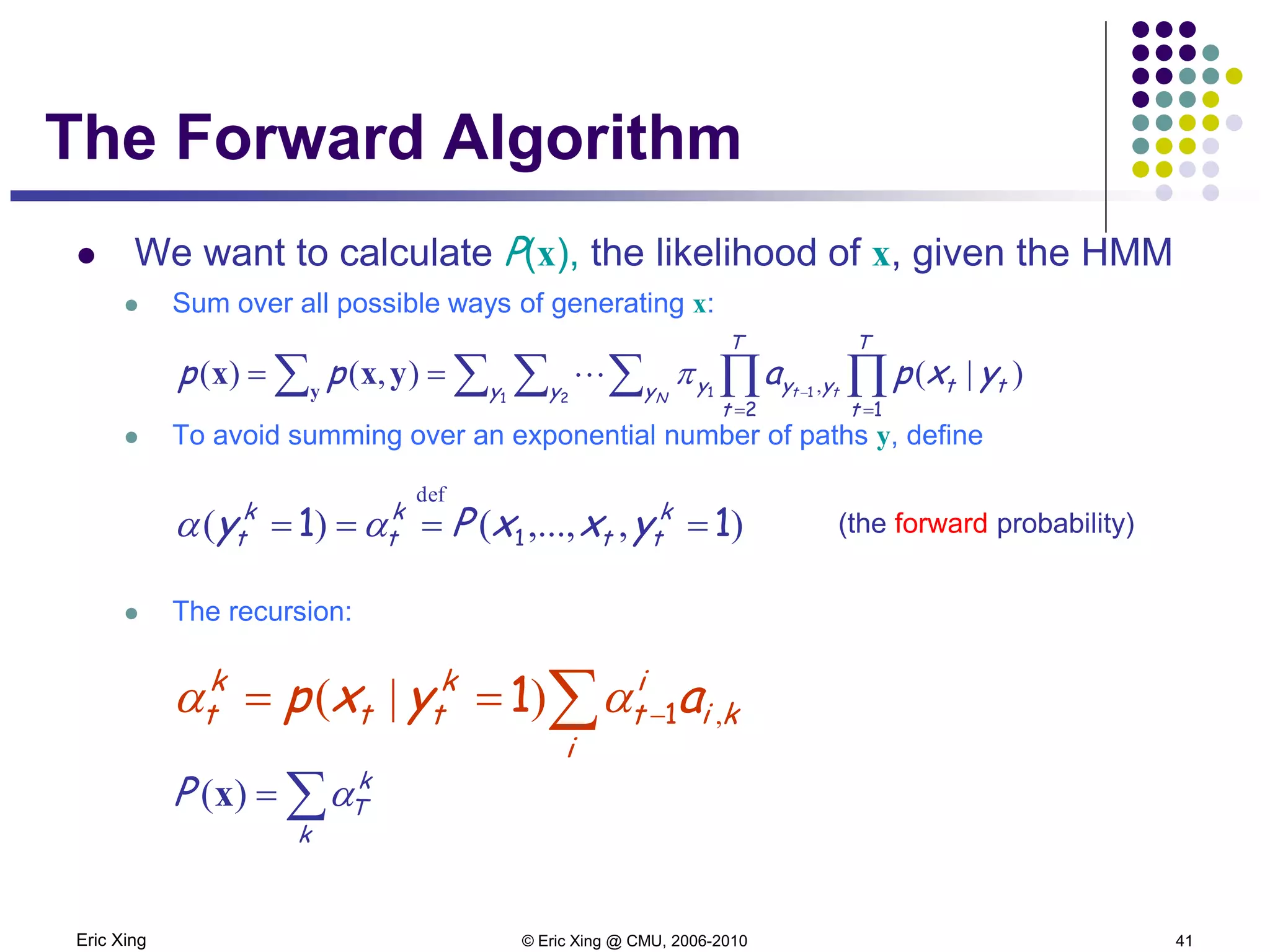 Eric Xing © Eric Xing @ CMU, 2006-2010 41
The Forward Algorithm
 We want to calculate P(x), the likelihood of x, given the HMM
 Sum over all possible ways of generating x:
 To avoid summing over an exponential number of paths y, define
(the forward probability)
 The recursion:
),,...,()(
def
11 1 ==== k
tt
k
t
k
t yxxPy αα
∑ −==
i
ki
i
t
k
tt
k
t ayxp ,)|( 11 αα
∑=
k
k
TP α)(x
∑ ∑ ∑ ∑ ∏ ∏= =
−
== y
yxx
1 2 11
2 1
y y y
T
t
T
t
ttyyy
N tt
yxpapp )|(),()( ,π
 