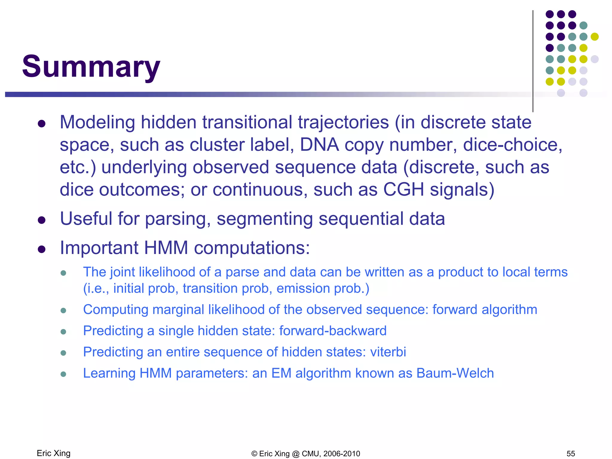 Eric Xing © Eric Xing @ CMU, 2006-2010 55
Summary
 Modeling hidden transitional trajectories (in discrete state
space, such as cluster label, DNA copy number, dice-choice,
etc.) underlying observed sequence data (discrete, such as
dice outcomes; or continuous, such as CGH signals)
 Useful for parsing, segmenting sequential data
 Important HMM computations:
 The joint likelihood of a parse and data can be written as a product to local terms
(i.e., initial prob, transition prob, emission prob.)
 Computing marginal likelihood of the observed sequence: forward algorithm
 Predicting a single hidden state: forward-backward
 Predicting an entire sequence of hidden states: viterbi
 Learning HMM parameters: an EM algorithm known as Baum-Welch
 