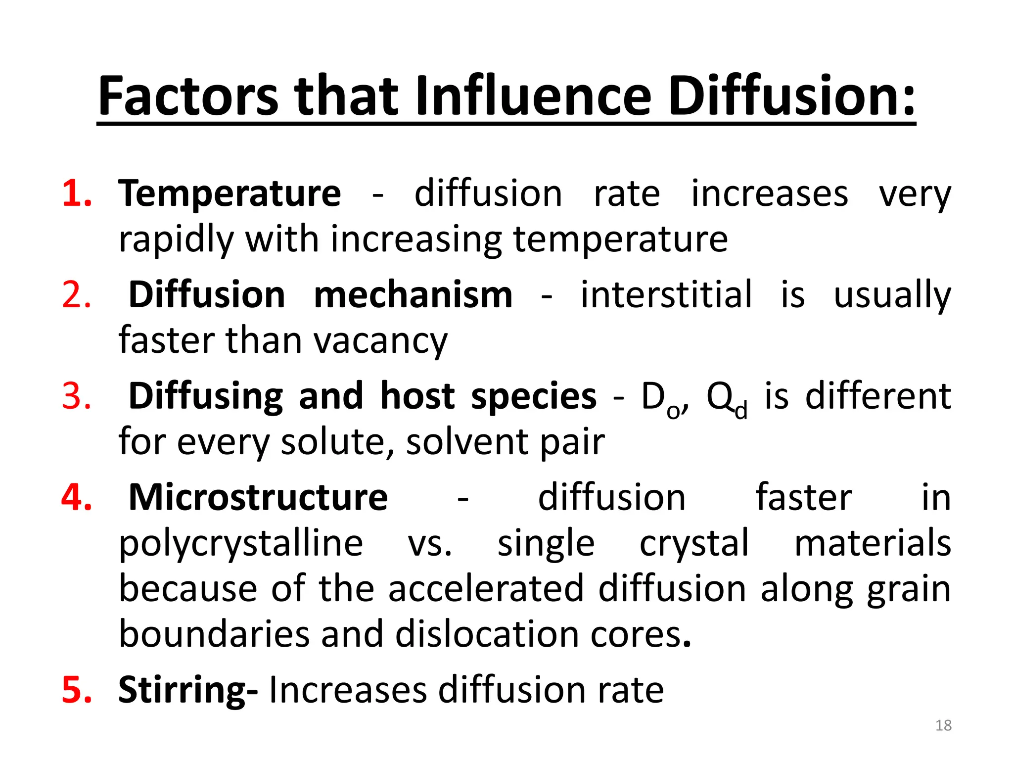Factors that Influence Diffusion:
1. Temperature - diffusion rate increases very
rapidly with increasing temperature
2. Diffusion mechanism - interstitial is usually
faster than vacancy
3. Diffusing and host species - Do, Qd is different
for every solute, solvent pair
4. Microstructure - diffusion faster in
polycrystalline vs. single crystal materials
because of the accelerated diffusion along grain
boundaries and dislocation cores.
5. Stirring- Increases diffusion rate
18
 