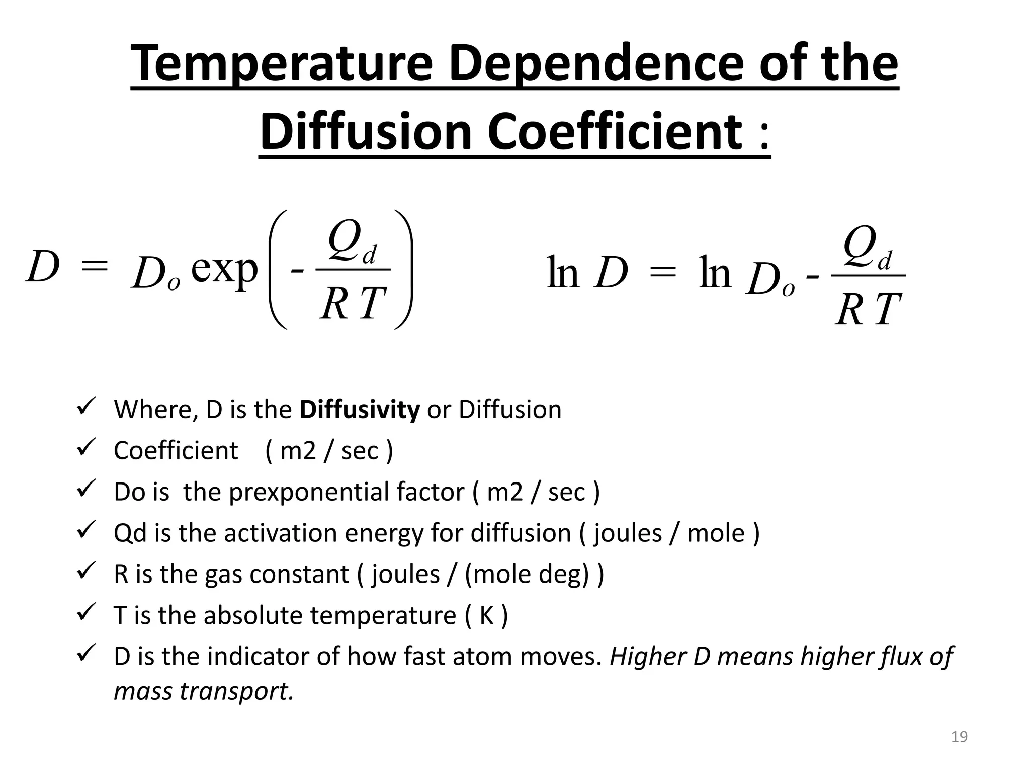 Temperature Dependence of the
Diffusion Coefficient :
 Where, D is the Diffusivity or Diffusion
 Coefficient ( m2 / sec )
 Do is the prexponential factor ( m2 / sec )
 Qd is the activation energy for diffusion ( joules / mole )
 R is the gas constant ( joules / (mole deg) )
 T is the absolute temperature ( K )
 D is the indicator of how fast atom moves. Higher D means higher flux of
mass transport.






T
R
Q
-
D
=
D d
o exp
T
R
Q
-
D
=
D d
o
ln
ln
19
 