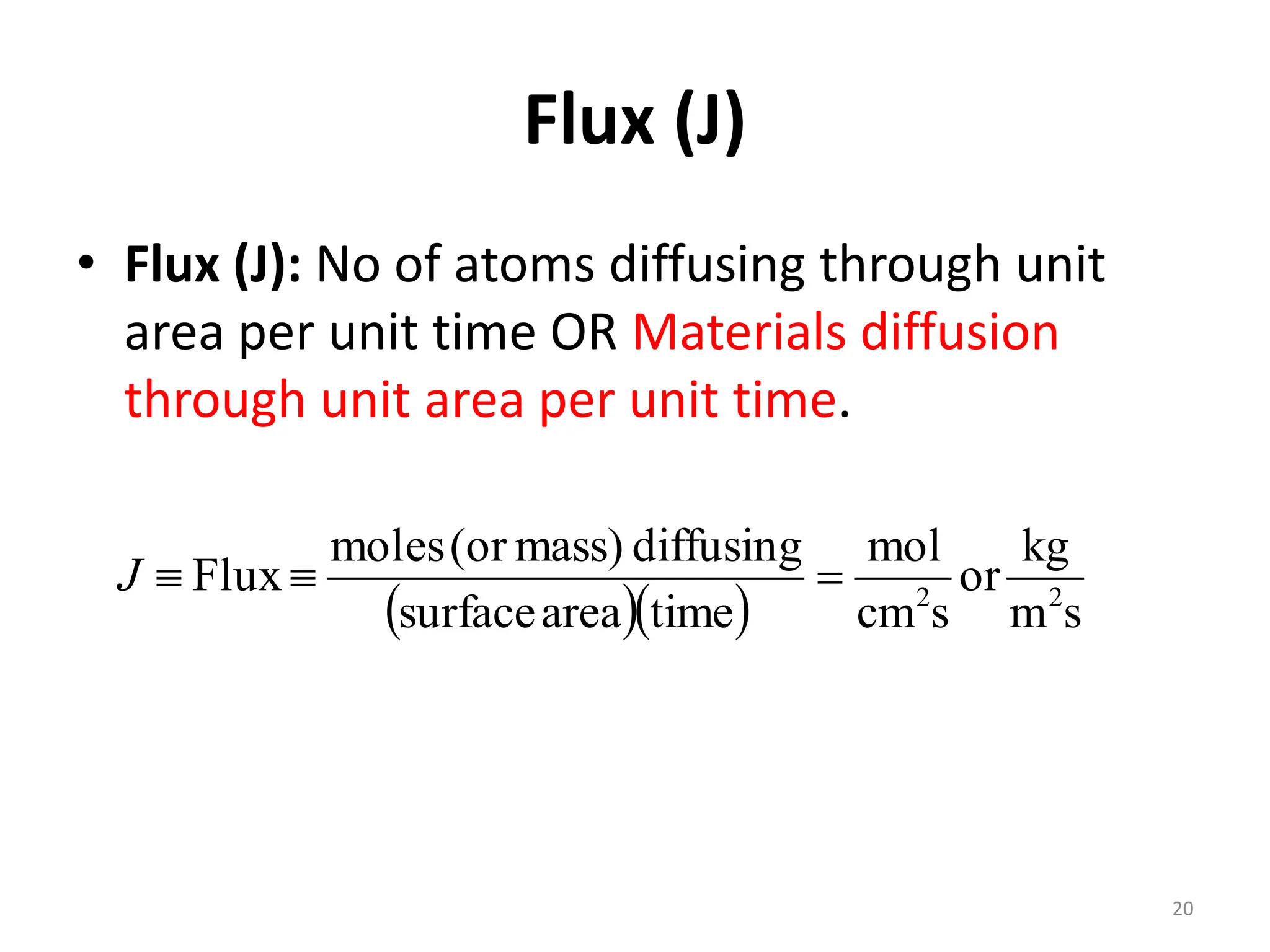 Flux (J)
• Flux (J): No of atoms diffusing through unit
area per unit time OR Materials diffusion
through unit area per unit time.
   s
m
kg
or
s
cm
mol
time
area
surface
diffusing
mass)
(or
moles
Flux 2
2



J
20
 