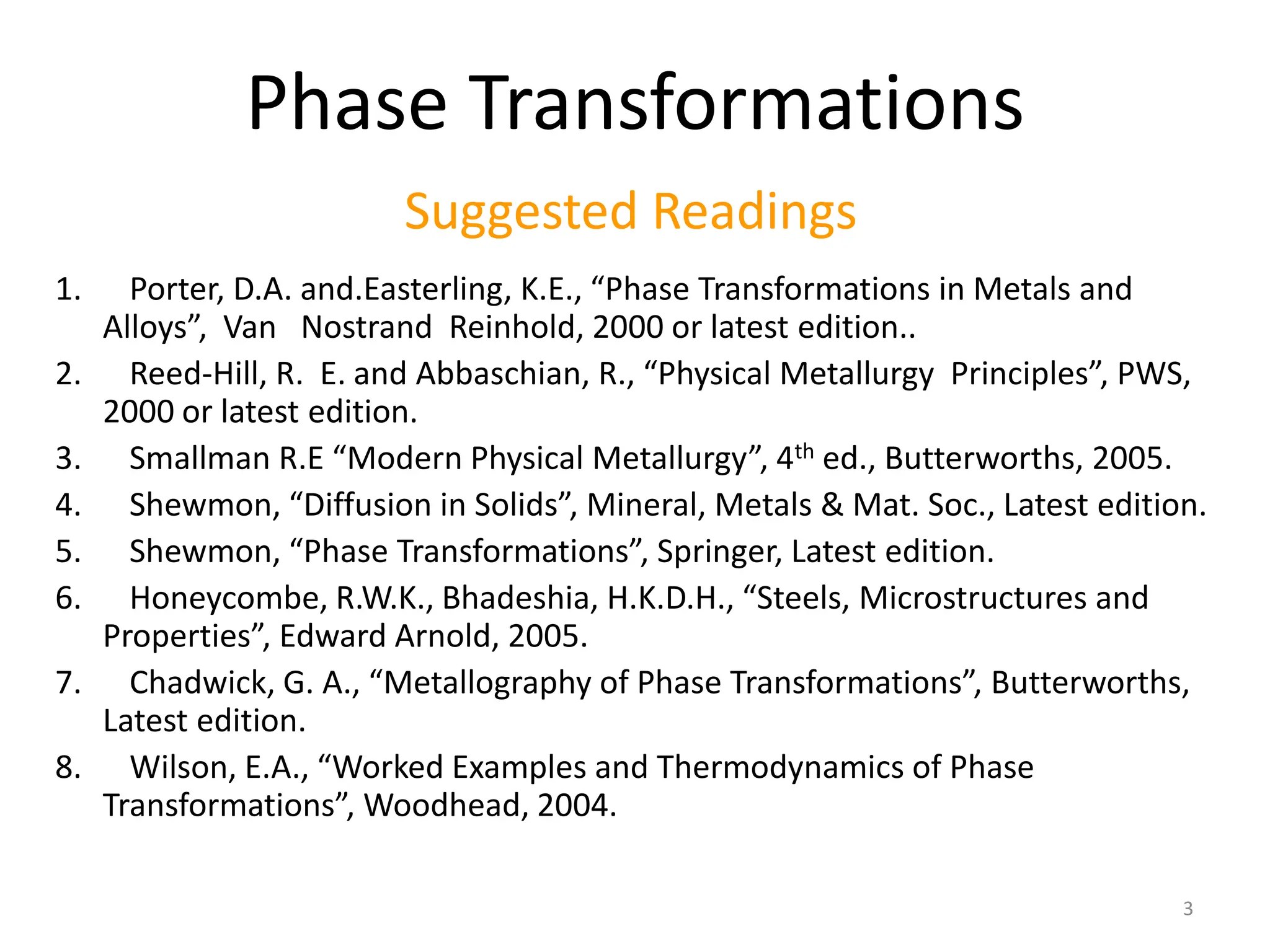 1. Porter, D.A. and.Easterling, K.E., “Phase Transformations in Metals and
Alloys”, Van Nostrand Reinhold, 2000 or latest edition..
2. Reed-Hill, R. E. and Abbaschian, R., “Physical Metallurgy Principles”, PWS,
2000 or latest edition.
3. Smallman R.E “Modern Physical Metallurgy”, 4th ed., Butterworths, 2005.
4. Shewmon, “Diffusion in Solids”, Mineral, Metals & Mat. Soc., Latest edition.
5. Shewmon, “Phase Transformations”, Springer, Latest edition.
6. Honeycombe, R.W.K., Bhadeshia, H.K.D.H., “Steels, Microstructures and
Properties”, Edward Arnold, 2005.
7. Chadwick, G. A., “Metallography of Phase Transformations”, Butterworths,
Latest edition.
8. Wilson, E.A., “Worked Examples and Thermodynamics of Phase
Transformations”, Woodhead, 2004.
Phase Transformations
Suggested Readings
3
 