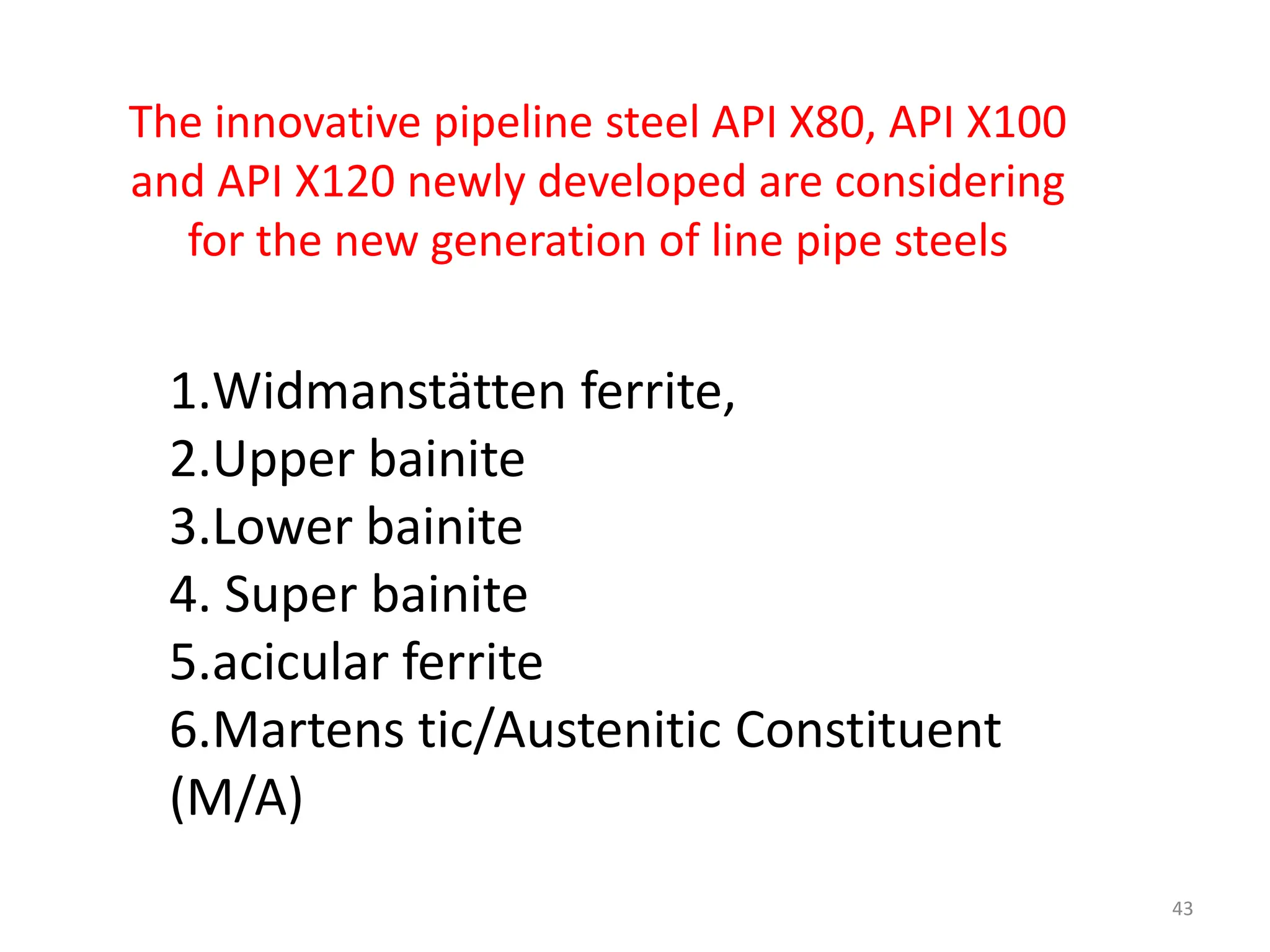 1.Widmanstätten ferrite,
2.Upper bainite
3.Lower bainite
4. Super bainite
5.acicular ferrite
6.Martens tic/Austenitic Constituent
(M/A)
43
The innovative pipeline steel API X80, API X100
and API X120 newly developed are considering
for the new generation of line pipe steels
 