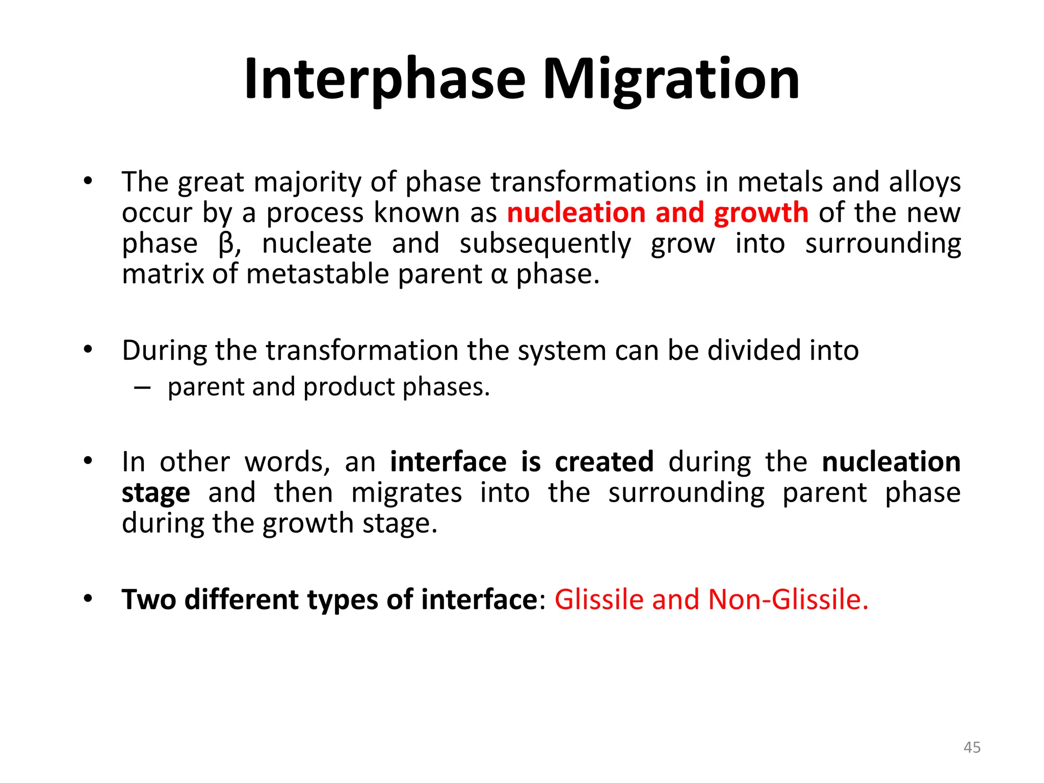 Interphase Migration
• The great majority of phase transformations in metals and alloys
occur by a process known as nucleation and growth of the new
phase β, nucleate and subsequently grow into surrounding
matrix of metastable parent α phase.
• During the transformation the system can be divided into
– parent and product phases.
• In other words, an interface is created during the nucleation
stage and then migrates into the surrounding parent phase
during the growth stage.
• Two different types of interface: Glissile and Non-Glissile.
45
 