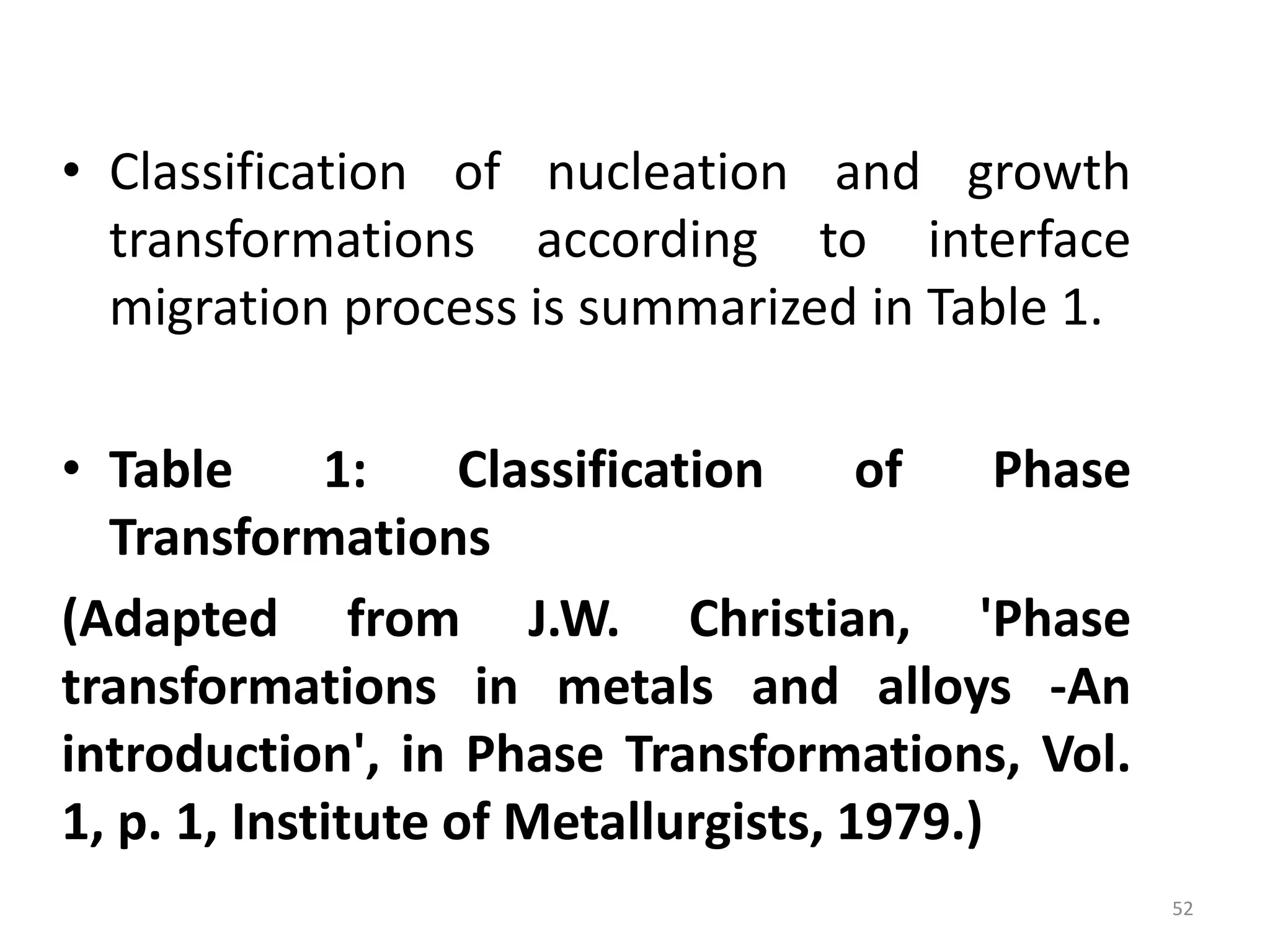 • Classification of nucleation and growth
transformations according to interface
migration process is summarized in Table 1.
• Table 1: Classification of Phase
Transformations
(Adapted from J.W. Christian, 'Phase
transformations in metals and alloys -An
introduction', in Phase Transformations, Vol.
1, p. 1, Institute of Metallurgists, 1979.)
52
 