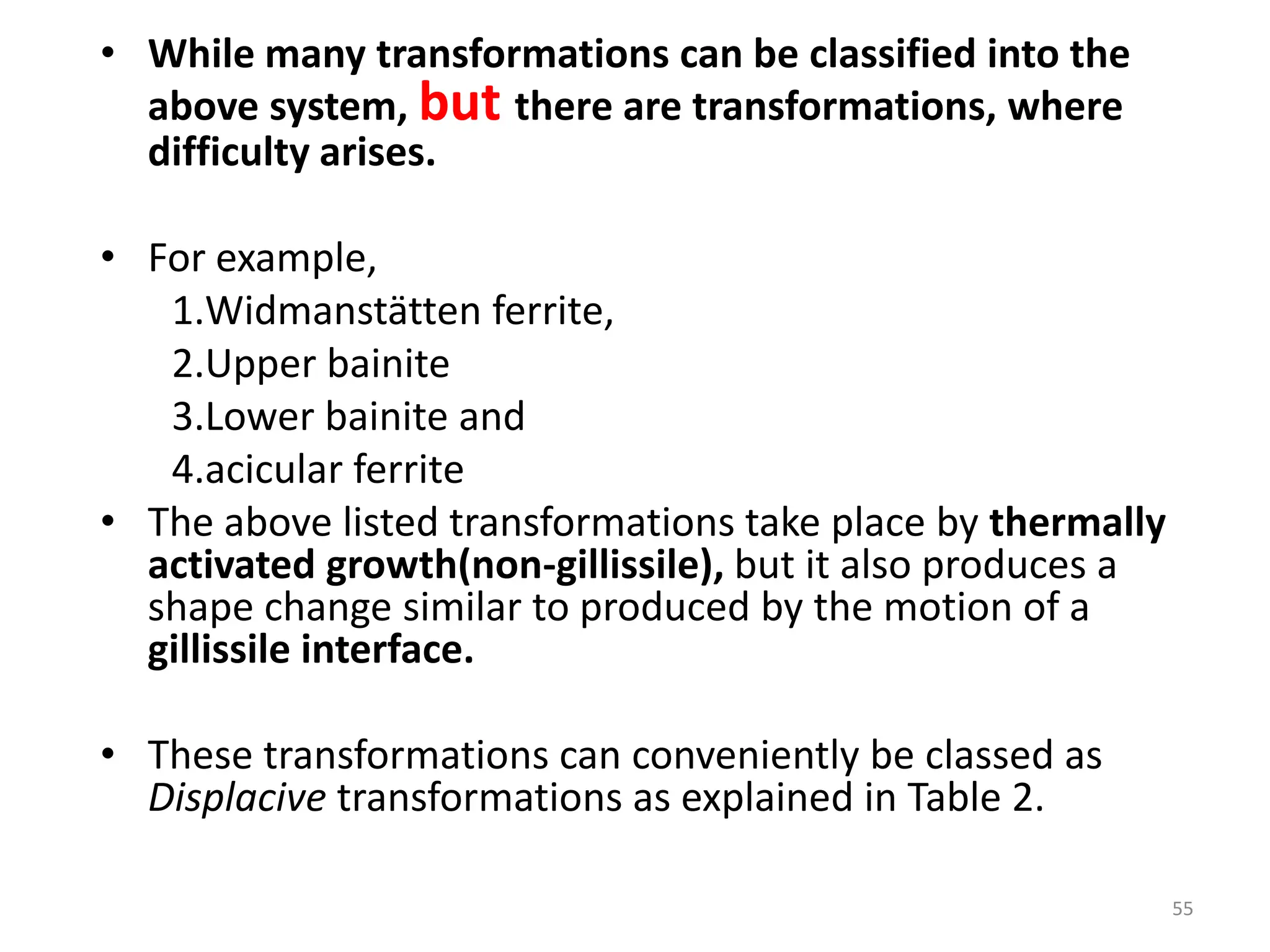 • While many transformations can be classified into the
above system, but there are transformations, where
difficulty arises.
• For example,
1.Widmanstätten ferrite,
2.Upper bainite
3.Lower bainite and
4.acicular ferrite
• The above listed transformations take place by thermally
activated growth(non-gillissile), but it also produces a
shape change similar to produced by the motion of a
gillissile interface.
• These transformations can conveniently be classed as
Displacive transformations as explained in Table 2.
55
 