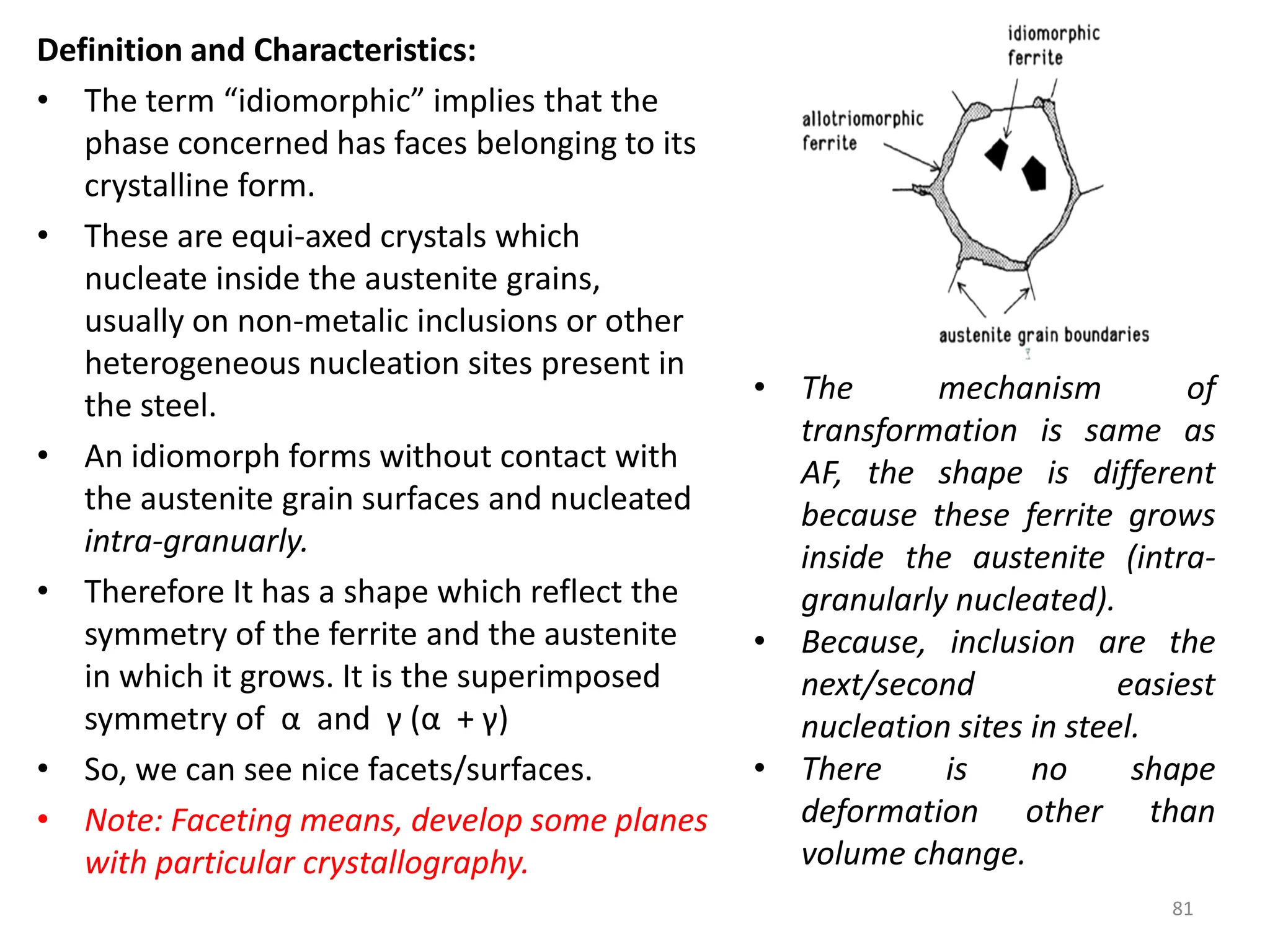 Definition and Characteristics:
• The term “idiomorphic” implies that the
phase concerned has faces belonging to its
crystalline form.
• These are equi-axed crystals which
nucleate inside the austenite grains,
usually on non-metalic inclusions or other
heterogeneous nucleation sites present in
the steel.
• An idiomorph forms without contact with
the austenite grain surfaces and nucleated
intra-granuarly.
• Therefore It has a shape which reflect the
symmetry of the ferrite and the austenite
in which it grows. It is the superimposed
symmetry of α and γ (α + γ)
• So, we can see nice facets/surfaces.
• Note: Faceting means, develop some planes
with particular crystallography.
81
• The mechanism of
transformation is same as
AF, the shape is different
because these ferrite grows
inside the austenite (intra-
granularly nucleated).
• Because, inclusion are the
next/second easiest
nucleation sites in steel.
• There is no shape
deformation other than
volume change.
 