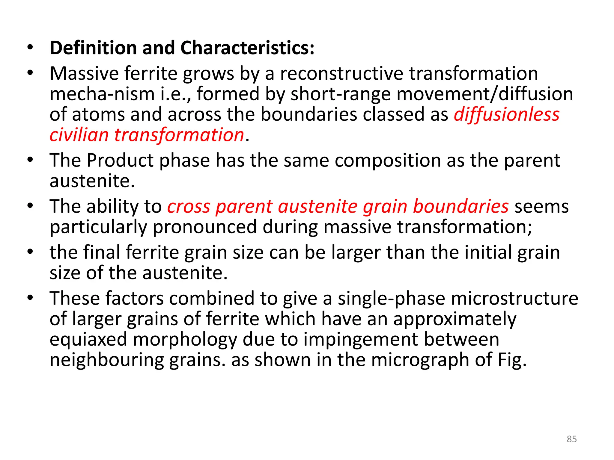 • Definition and Characteristics:
• Massive ferrite grows by a reconstructive transformation
mecha-nism i.e., formed by short-range movement/diffusion
of atoms and across the boundaries classed as diffusionless
civilian transformation.
• The Product phase has the same composition as the parent
austenite.
• The ability to cross parent austenite grain boundaries seems
particularly pronounced during massive transformation;
• the final ferrite grain size can be larger than the initial grain
size of the austenite.
• These factors combined to give a single-phase microstructure
of larger grains of ferrite which have an approximately
equiaxed morphology due to impingement between
neighbouring grains. as shown in the micrograph of Fig.
85
 