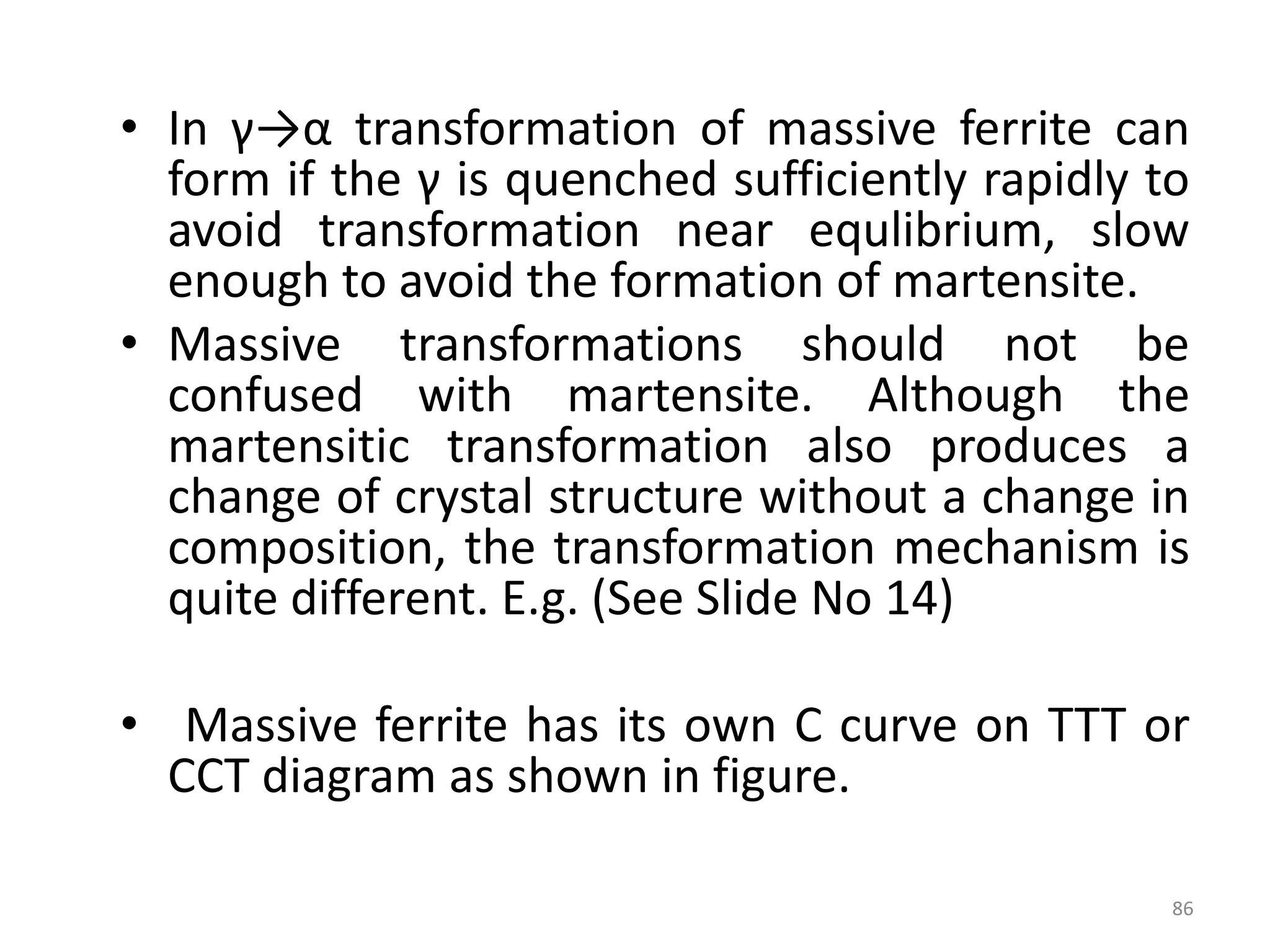 • In γ→α transformation of massive ferrite can
form if the γ is quenched sufficiently rapidly to
avoid transformation near equlibrium, slow
enough to avoid the formation of martensite.
• Massive transformations should not be
confused with martensite. Although the
martensitic transformation also produces a
change of crystal structure without a change in
composition, the transformation mechanism is
quite different. E.g. (See Slide No 14)
• Massive ferrite has its own C curve on TTT or
CCT diagram as shown in figure.
86
 