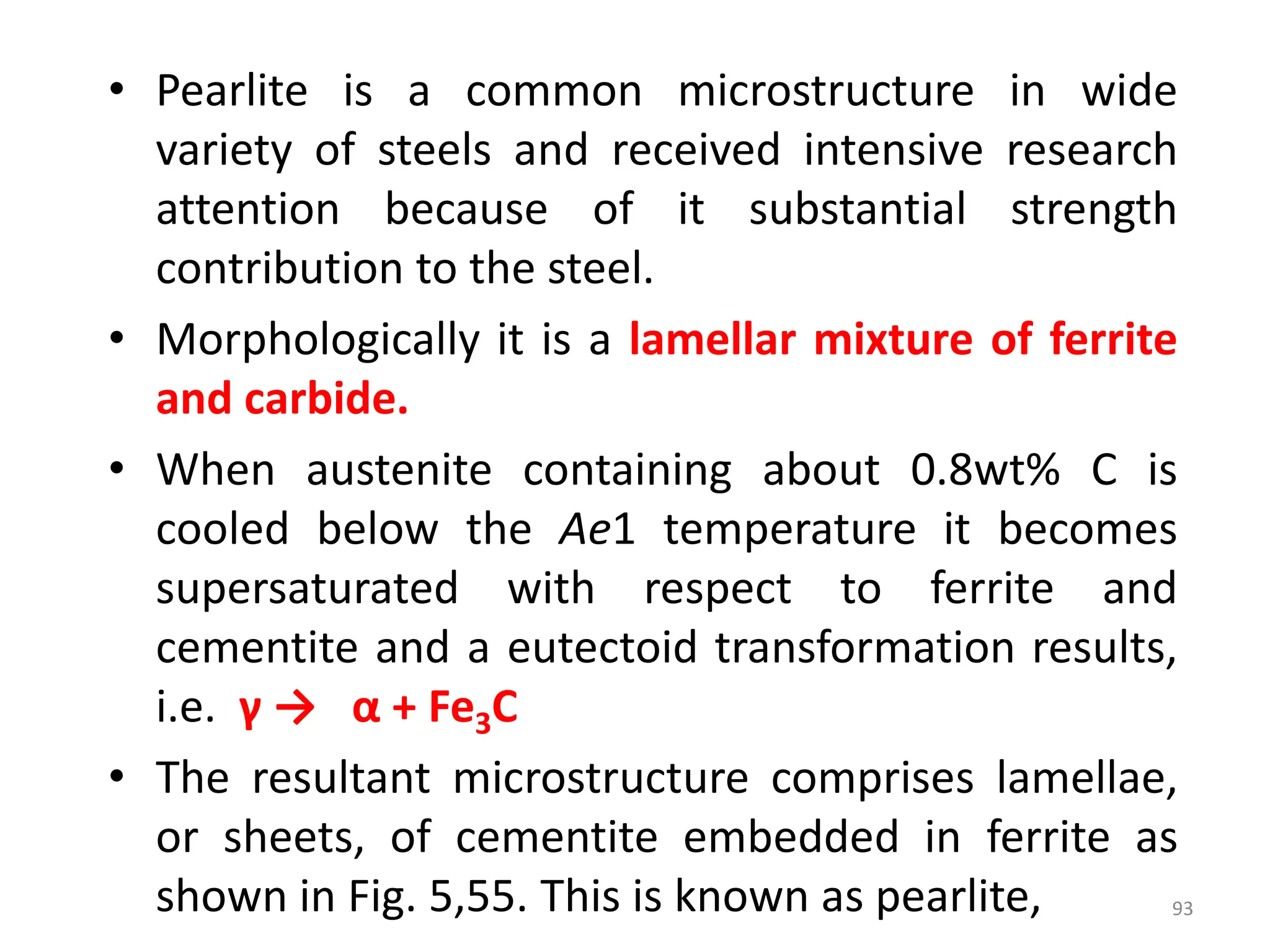 • Pearlite is a common microstructure in wide
variety of steels and received intensive research
attention because of it substantial strength
contribution to the steel.
• Morphologically it is a lamellar mixture of ferrite
and carbide.
• When austenite containing about 0.8wt% C is
cooled below the Ae1 temperature it becomes
supersaturated with respect to ferrite and
cementite and a eutectoid transformation results,
i.e. γ → α + Fe3C
• The resultant microstructure comprises lamellae,
or sheets, of cementite embedded in ferrite as
shown in Fig. 5,55. This is known as pearlite, 93
 