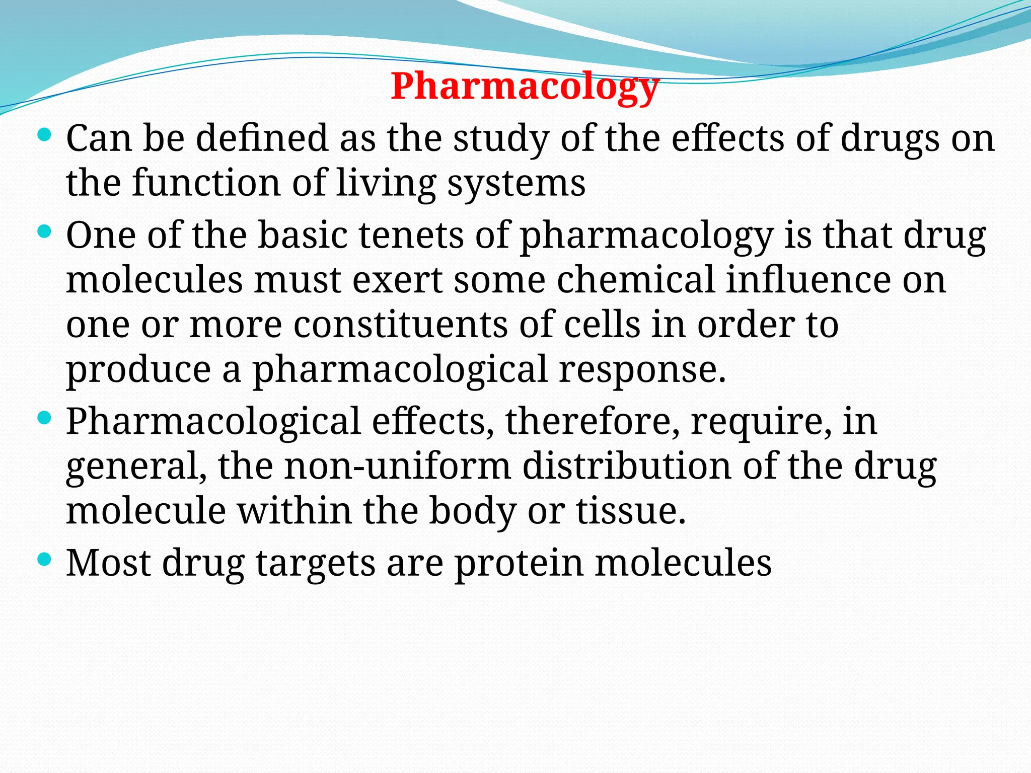 Pharmacology
 Can be defined as the study of the effects of drugs on
the function of living systems
 One of the basic tenets of pharmacology is that drug
molecules must exert some chemical influence on
one or more constituents of cells in order to
produce a pharmacological response.
 Pharmacological effects, therefore, require, in
general, the non-uniform distribution of the drug
molecule within the body or tissue.
 Most drug targets are protein molecules
 