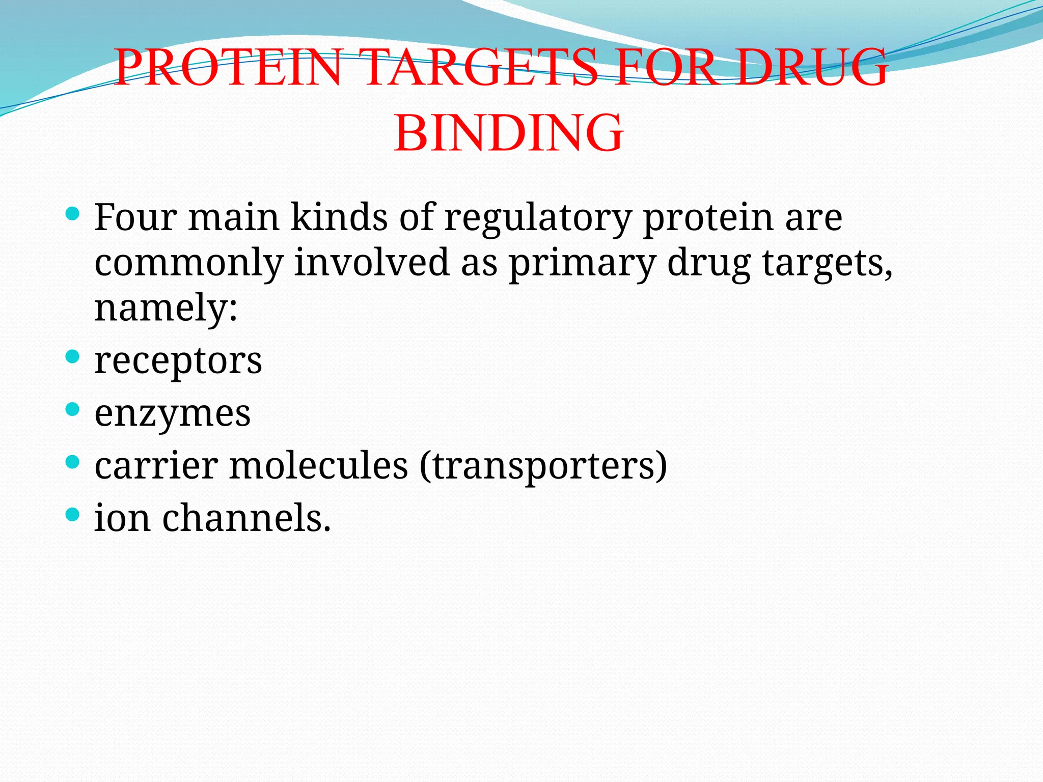 PROTEIN TARGETS FOR DRUG
BINDING
 Four main kinds of regulatory protein are
commonly involved as primary drug targets,
namely:
 receptors
 enzymes
 carrier molecules (transporters)
 ion channels.
 