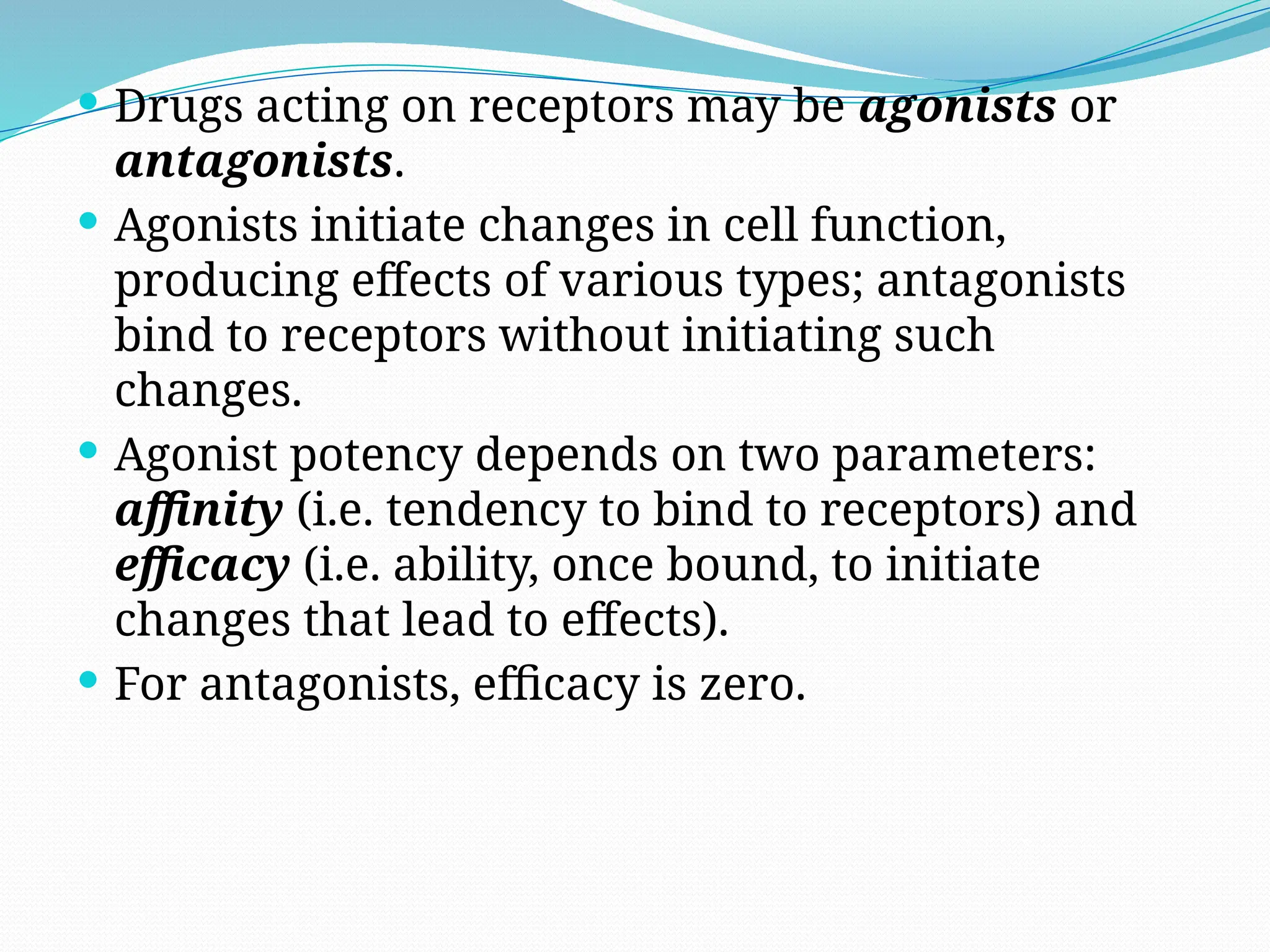  Drugs acting on receptors may be agonists or
antagonists.
 Agonists initiate changes in cell function,
producing effects of various types; antagonists
bind to receptors without initiating such
changes.
 Agonist potency depends on two parameters:
affinity (i.e. tendency to bind to receptors) and
efficacy (i.e. ability, once bound, to initiate
changes that lead to effects).
 For antagonists, efficacy is zero.
 