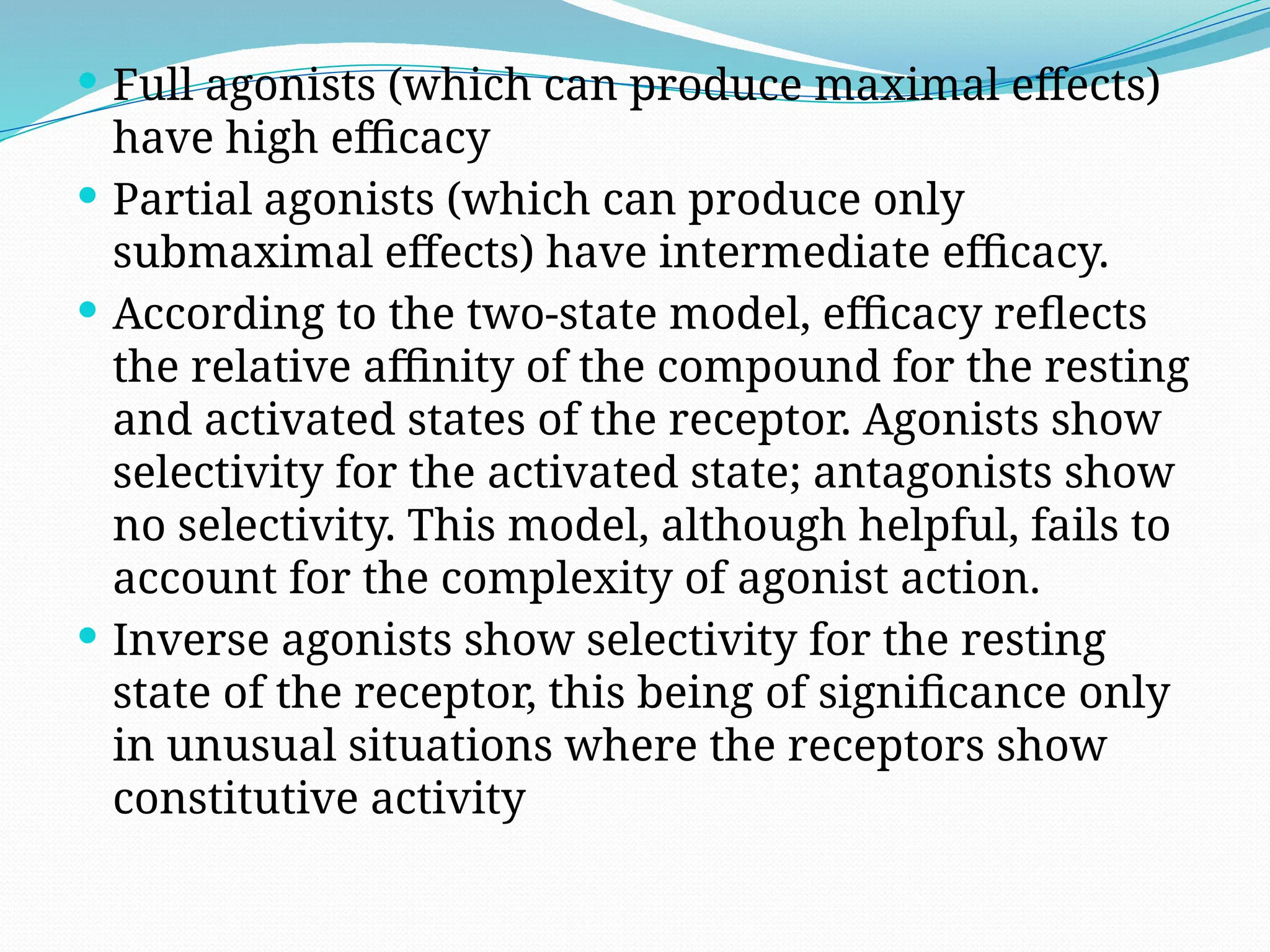  Full agonists (which can produce maximal effects)
have high efficacy
 Partial agonists (which can produce only
submaximal effects) have intermediate efficacy.
 According to the two-state model, efficacy reflects
the relative affinity of the compound for the resting
and activated states of the receptor. Agonists show
selectivity for the activated state; antagonists show
no selectivity. This model, although helpful, fails to
account for the complexity of agonist action.
 Inverse agonists show selectivity for the resting
state of the receptor, this being of significance only
in unusual situations where the receptors show
constitutive activity
 