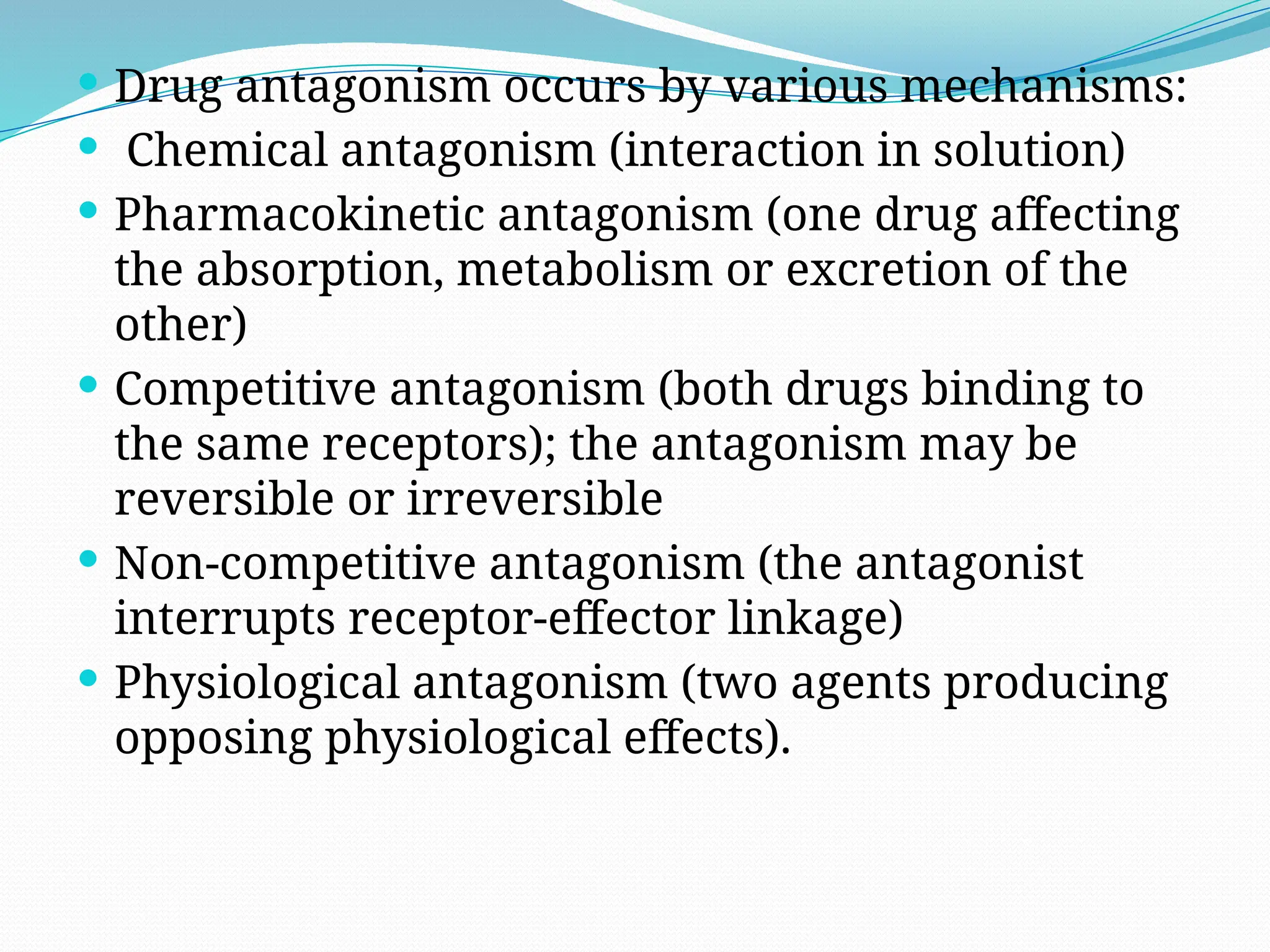  Drug antagonism occurs by various mechanisms:
 Chemical antagonism (interaction in solution)
 Pharmacokinetic antagonism (one drug affecting
the absorption, metabolism or excretion of the
other)
 Competitive antagonism (both drugs binding to
the same receptors); the antagonism may be
reversible or irreversible
 Non-competitive antagonism (the antagonist
interrupts receptor-effector linkage)
 Physiological antagonism (two agents producing
opposing physiological effects).
 