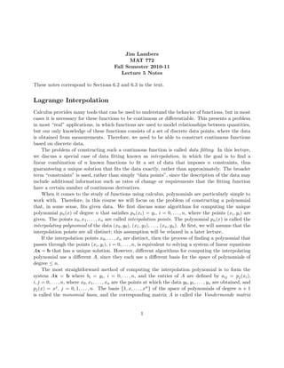 Jim Lambers
MAT 772
Fall Semester 2010-11
Lecture 5 Notes
These notes correspond to Sections 6.2 and 6.3 in the text.
Lagrange Interpolation
Calculus provides many tools that can be used to understand the behavior of functions, but in most
cases it is necessary for these functions to be continuous or diﬀerentiable. This presents a problem
in most “real” applications, in which functions are used to model relationships between quantities,
but our only knowledge of these functions consists of a set of discrete data points, where the data
is obtained from measurements. Therefore, we need to be able to construct continuous functions
based on discrete data.
The problem of constructing such a continuous function is called data ﬁtting. In this lecture,
we discuss a special case of data ﬁtting known as interpolation, in which the goal is to ﬁnd a
linear combination of 𝑛 known functions to ﬁt a set of data that imposes 𝑛 constraints, thus
guaranteeing a unique solution that ﬁts the data exactly, rather than approximately. The broader
term “constraints” is used, rather than simply “data points”, since the description of the data may
include additional information such as rates of change or requirements that the ﬁtting function
have a certain number of continuous derivatives.
When it comes to the study of functions using calculus, polynomials are particularly simple to
work with. Therefore, in this course we will focus on the problem of constructing a polynomial
that, in some sense, ﬁts given data. We ﬁrst discuss some algorithms for computing the unique
polynomial 𝑝𝑛(𝑥) of degree 𝑛 that satisﬁes 𝑝𝑛(𝑥𝑖) = 𝑦𝑖, 𝑖 = 0, . . . , 𝑛, where the points (𝑥𝑖, 𝑦𝑖) are
given. The points 𝑥0, 𝑥1, . . . , 𝑥𝑛 are called interpolation points. The polynomial 𝑝𝑛(𝑥) is called the
interpolating polynomial of the data (𝑥0, 𝑦0), (𝑥1, 𝑦1), . . ., (𝑥𝑛, 𝑦𝑛). At ﬁrst, we will assume that the
interpolation points are all distinct; this assumption will be relaxed in a later lecture.
If the interpolation points 𝑥0, . . . , 𝑥𝑛 are distinct, then the process of ﬁnding a polynomial that
passes through the points (𝑥𝑖, 𝑦𝑖), 𝑖 = 0, . . . , 𝑛, is equivalent to solving a system of linear equations
𝐴x = b that has a unique solution. However, diﬀerent algorithms for computing the interpolating
polynomial use a diﬀerent 𝐴, since they each use a diﬀerent basis for the space of polynomials of
degree ≤ 𝑛.
The most straightforward method of computing the interpolation polynomial is to form the
system 𝐴x = b where 𝑏𝑖 = 𝑦𝑖, 𝑖 = 0, . . . , 𝑛, and the entries of 𝐴 are deﬁned by 𝑎𝑖𝑗 = 𝑝𝑗(𝑥𝑖),
𝑖, 𝑗 = 0, . . . , 𝑛, where 𝑥0, 𝑥1, . . . , 𝑥𝑛 are the points at which the data 𝑦0, 𝑦1, . . . , 𝑦𝑛 are obtained, and
𝑝𝑗(𝑥) = 𝑥𝑗, 𝑗 = 0, 1, . . . , 𝑛. The basis {1, 𝑥, . . . , 𝑥𝑛} of the space of polynomials of degree 𝑛 + 1
is called the monomial basis, and the corresponding matrix 𝐴 is called the Vandermonde matrix
1
 