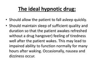 The ideal hypnotic drug:
• Should allow the patient to fall asleep quickly.
• Should maintain sleep of sufficient quality and
duration so that the patient awakes refreshed
without a drug hangover) feeling of tiredness
well after the patient wakes. This may lead to
impaired ability to function normally for many
hours after waking. Occasionally, nausea and
dizziness occur.
 