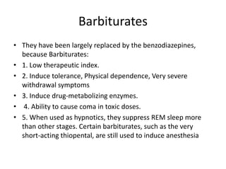 Barbiturates
• They have been largely replaced by the benzodiazepines,
because Barbiturates:
• 1. Low therapeutic index.
• 2. Induce tolerance, Physical dependence, Very severe
withdrawal symptoms
• 3. Induce drug-metabolizing enzymes.
• 4. Ability to cause coma in toxic doses.
• 5. When used as hypnotics, they suppress REM sleep more
than other stages. Certain barbiturates, such as the very
short-acting thiopental, are still used to induce anesthesia
 