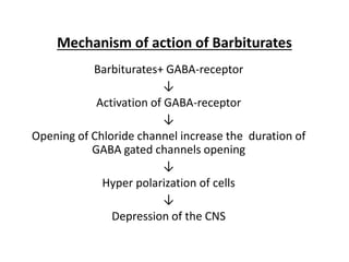 Mechanism of action of Barbiturates
Barbiturates+ GABA-receptor
↓
Activation of GABA-receptor
↓
Opening of Chloride channel increase the duration of
GABA gated channels opening
↓
Hyper polarization of cells
↓
Depression of the CNS
 