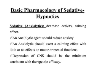 Basic Pharmacology of Sedative-
Hypnotics
Sedative (Anxiolytic): decrease activity, calming
effect.
An Anxiolytic agent should reduce anxiety
An Anxiolytic should exert a calming effect with
little or no effects on motor or mental functions.
Depression of CNS should be the minimum
consistent with therapeutic efficacy.
 
