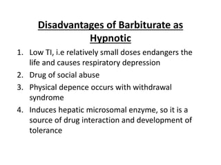 Disadvantages of Barbiturate as
Hypnotic
1. Low TI, i.e relatively small doses endangers the
life and causes respiratory depression
2. Drug of social abuse
3. Physical depence occurs with withdrawal
syndrome
4. Induces hepatic microsomal enzyme, so it is a
source of drug interaction and development of
tolerance
 