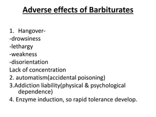 Adverse effects of Barbiturates
1. Hangover-
-drowsiness
-lethargy
-weakness
-disorientation
Lack of concentration
2. automatism(accidental poisoning)
3.Addiction liability(physical & psychological
dependence)
4. Enzyme induction, so rapid tolerance develop.
 
