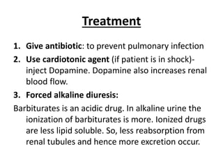 Treatment
1. Give antibiotic: to prevent pulmonary infection
2. Use cardiotonic agent (if patient is in shock)-
inject Dopamine. Dopamine also increases renal
blood flow.
3. Forced alkaline diuresis:
Barbiturates is an acidic drug. In alkaline urine the
ionization of barbiturates is more. Ionized drugs
are less lipid soluble. So, less reabsorption from
renal tubules and hence more excretion occur.
 