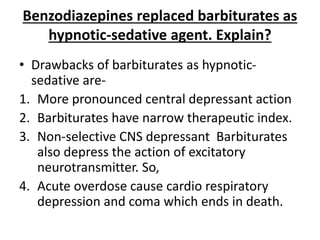 Benzodiazepines replaced barbiturates as
hypnotic-sedative agent. Explain?
• Drawbacks of barbiturates as hypnotic-
sedative are-
1. More pronounced central depressant action
2. Barbiturates have narrow therapeutic index.
3. Non-selective CNS depressant Barbiturates
also depress the action of excitatory
neurotransmitter. So,
4. Acute overdose cause cardio respiratory
depression and coma which ends in death.
 