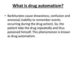 What is drug automatism?
• Barbiturates cause drowsiness, confusion and
amnesia( inability to remember events
occurring during the drug action). So, the
patient take the drug repeatedly and thus
poisoned himself. This phenomenon is known
as drug automatism.
 