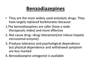 Benzodiazepines
• They are the most widely used anxiolytic drugs. They
have largely replaced barbiturates because:
1.The benzodiazepines are safer (have a wide
therapeutic index) and more effective
2. Not cause drug –drug interaction(not induce hepatic
microsomal enzyme)
3. Produce tolerance and psychological dependence
but physical dependence and withdrawal symptom
are less marked
4. Benzodiazepine antagonist is available
 