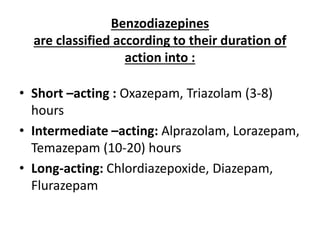 Benzodiazepines
are classified according to their duration of
action into :
• Short –acting : Oxazepam, Triazolam (3-8)
hours
• Intermediate –acting: Alprazolam, Lorazepam,
Temazepam (10-20) hours
• Long-acting: Chlordiazepoxide, Diazepam,
Flurazepam
 