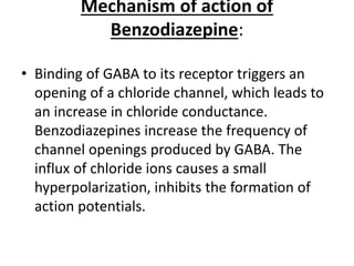 Mechanism of action of
Benzodiazepine:
• Binding of GABA to its receptor triggers an
opening of a chloride channel, which leads to
an increase in chloride conductance.
Benzodiazepines increase the frequency of
channel openings produced by GABA. The
influx of chloride ions causes a small
hyperpolarization, inhibits the formation of
action potentials.
 
