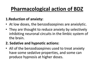Pharmacological action of BDZ
1.Reduction of anxiety:
• At low doses, the benzodiazepines are anxiolytic.
• They are thought to reduce anxiety by selectively
inhibiting neuronal circuits in the limbic system of
the brain.
2. Sedative and hypnotic actions:
• All of the benzodiazepines used to treat anxiety
have some sedative properties, and some can
produce hypnosis at higher doses.
 