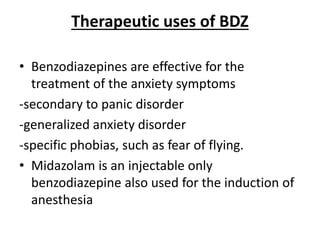 Therapeutic uses of BDZ
• Benzodiazepines are effective for the
treatment of the anxiety symptoms
-secondary to panic disorder
-generalized anxiety disorder
-specific phobias, such as fear of flying.
• Midazolam is an injectable only
benzodiazepine also used for the induction of
anesthesia
 