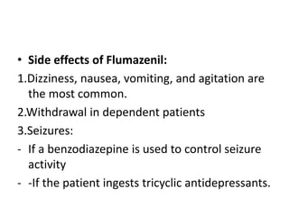 • Side effects of Flumazenil:
1.Dizziness, nausea, vomiting, and agitation are
the most common.
2.Withdrawal in dependent patients
3.Seizures:
- If a benzodiazepine is used to control seizure
activity
- -If the patient ingests tricyclic antidepressants.
 