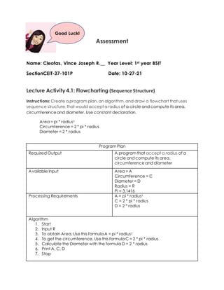 Assessment
Name: Cleofas, Vince Joseph R.__ Year Level: 1st year BSIT
SectionCEIT-37-101P Date: 10-27-21
Lecture Activity 4.1: Flowcharting (Sequence Structure)
Instructions: Create a program plan, an algorithm, and draw a flowchart that uses
sequence structure, that would accept a radius of a circle and compute its area,
circumferenceand diameter. Use constant declaration.
Area = pi * radius2
Circumference = 2 * pi * radius
Diameter = 2 * radius
Program Plan
Required Output A program that accept a radius of a
circle and compute its area,
circumferenceand diameter
Available Input Area = A
Circumference = C
Diameter = D
Radius = R
Pi = 3.1416
Processing Requirements A = pi * radius2
C = 2 * pi * radius
D = 2 * radius
Algorithm
1. Start
2. Input R
3. To obtain Area, Use this formula A = pi * radius2
4. To get the circumference, Use this formula C = 2 * pi * radius
5. Calculate the Diameter with the formula D = 2 * radius
6. Print A, C, D
7. Stop
Good Luck!
 