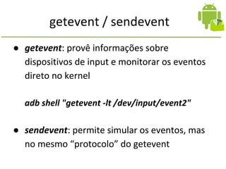 getevent / sendevent
● getevent: provê informações sobre
dispositivos de input e monitorar os eventos
direto no kernel
adb shell "getevent -lt /dev/input/event2"
● sendevent: permite simular os eventos, mas
no mesmo “protocolo” do getevent
 