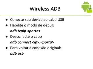 Wireless ADB
● Conecte seu device ao cabo USB
● Habilite o modo de debug
adb tcpip <porta>
● Desconecte o cabo
adb connect <ip>:<porta>
● Para voltar à conexão original:
adb usb
 