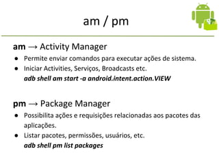 am / pm
am → Activity Manager
● Permite enviar comandos para executar ações de sistema.
● Iniciar Activities, Serviços, Broadcasts etc.
adb shell am start -a android.intent.action.VIEW
pm → Package Manager
● Possibilita ações e requisições relacionadas aos pacotes das
aplicações.
● Listar pacotes, permissões, usuários, etc.
adb shell pm list packages
 