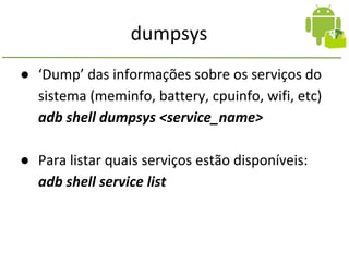 dumpsys
● ‘Dump’ das informações sobre os serviços do
sistema (meminfo, battery, cpuinfo, wifi, etc)
adb shell dumpsys <service_name>
● Para listar quais serviços estão disponíveis:
adb shell service list
 