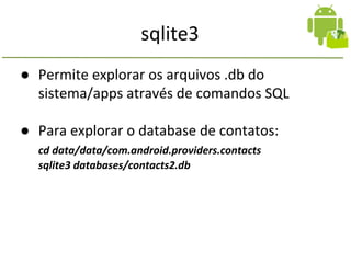 sqlite3
● Permite explorar os arquivos .db do
sistema/apps através de comandos SQL
● Para explorar o database de contatos:
cd data/data/com.android.providers.contacts
sqlite3 databases/contacts2.db
 
