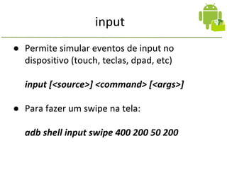 input
● Permite simular eventos de input no
dispositivo (touch, teclas, dpad, etc)
input [<source>] <command> [<args>]
● Para fazer um swipe na tela:
adb shell input swipe 400 200 50 200
 