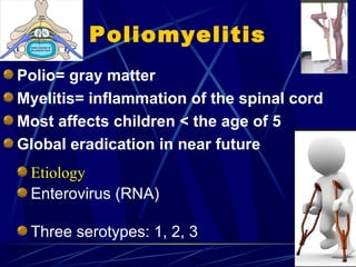 Poliomyelitis
Polio= gray matter
Myelitis= inflammation of the spinal cord
Most affects children < the age of 5
Global eradication in near future
Etiology
Enterovirus (RNA)
Three serotypes: 1, 2, 3
 