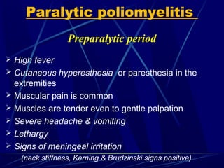 Preparalytic period
 High fever
 Cutaneous hyperesthesia or paresthesia in the
extremities
 Muscular pain is common
 Muscles are tender even to gentle palpation
 Severe headache & vomiting
 Lethargy
 Signs of meningeal irritation
(neck stiffness, Kerning & Brudzinski signs positive)
Paralytic poliomyelitis
 