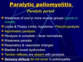 Weakness of one or more muscle groups (spinal or
cranial)
Loose & Floppy Limbs, hypotonia-- Flaccid paralysis
Asymmetric paralysis
Paralysis is complete – fever normalizes
Weakness persists
Respiratory & vasomotor changes
Bladder & bowel dysfunction
Tendon reflexes are absent with paralysis.
Sensory defects do not occur in poliomyelitis
Paralytic poliomyelitis
Paralytic period
 
