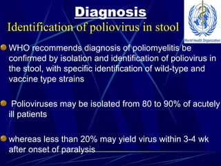Diagnosis
WHO recommends diagnosis of poliomyelitis be
confirmed by isolation and identification of poliovirus in
the stool, with specific identification of wild-type and
vaccine type strains
Polioviruses may be isolated from 80 to 90% of acutely
ill patients
whereas less than 20% may yield virus within 3-4 wk
after onset of paralysis
Identification of poliovirus in stool
 