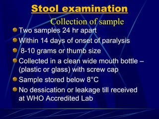 Stool examination
Two samples 24 hr apart
Within 14 days of onset of paralysis
8-10 grams or thumb size
Collected in a clean wide mouth bottle –
(plastic or glass) with screw cap
Sample stored below 8°C
No dessication or leakage till received
at WHO Accredited Lab
Collection of sample
 