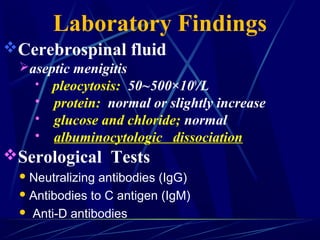 Laboratory Findings
Cerebrospinal fluid
aseptic menigitis
 pleocytosis: 50~500×109
/L
 protein: normal or slightly increase
 glucose and chloride; normal
 albuminocytologic dissociation
Serological Tests
Neutralizing antibodies (IgG)
Antibodies to C antigen (IgM)
 Anti-D antibodies
 